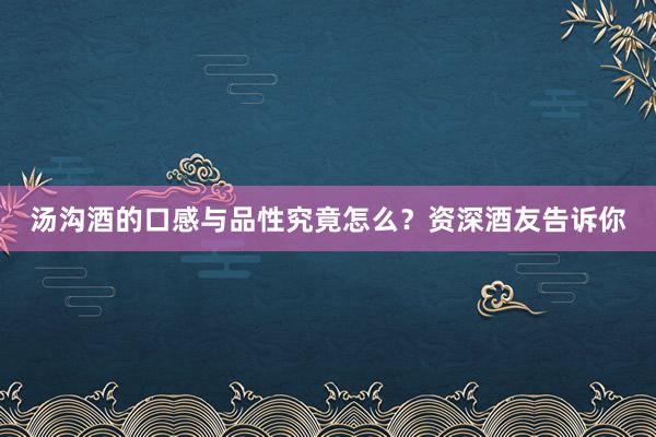 汤沟酒的口感与品性究竟怎么？资深酒友告诉你